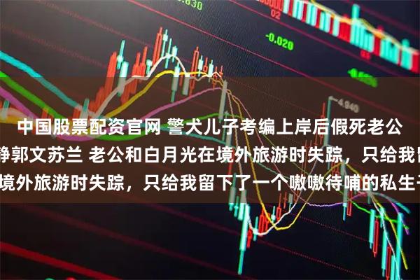 中国股票配资官网 警犬儿子考编上岸后假死老公带着白月光来抢了 姜静郭文苏兰 老公和白月光在境外旅游时失踪，只给我留下了一个嗷嗷待哺的私生子。