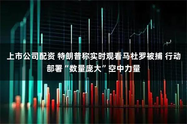 上市公司配资 特朗普称实时观看马杜罗被捕 行动部署“数量庞大”空中力量