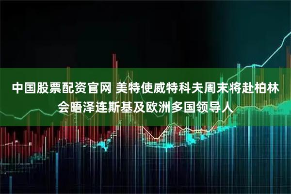 中国股票配资官网 美特使威特科夫周末将赴柏林会晤泽连斯基及欧洲多国领导人