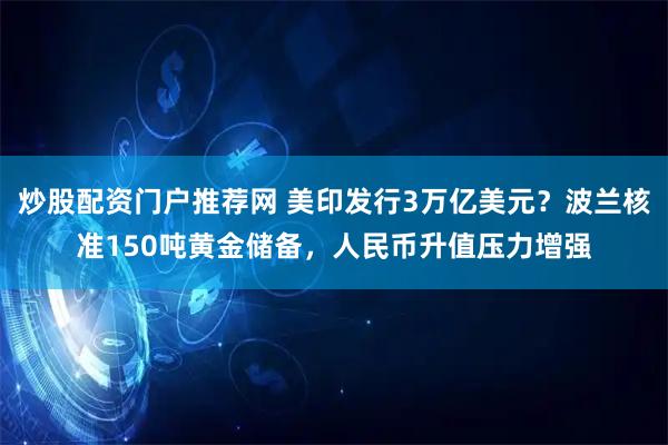 炒股配资门户推荐网 美印发行3万亿美元？波兰核准150吨黄金储备，人民币升值压力增强