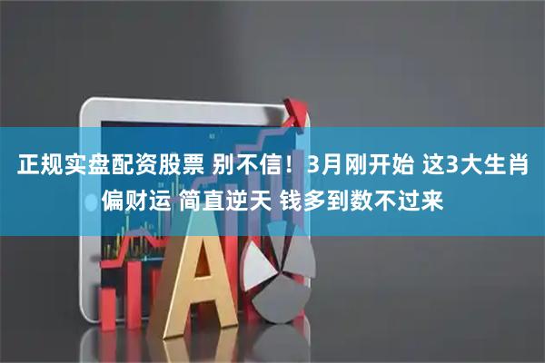 正规实盘配资股票 别不信！3月刚开始 这3大生肖偏财运 简直逆天 钱多到数不过来