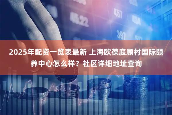 2025年配资一览表最新 上海欧葆庭顾村国际颐养中心怎么样？社区详细地址查询