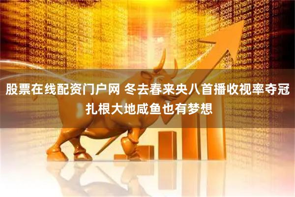 股票在线配资门户网 冬去春来央八首播收视率夺冠 扎根大地咸鱼也有梦想