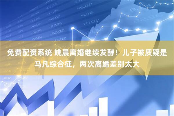 免费配资系统 姚晨离婚继续发酵！儿子被质疑是马凡综合征，两次离婚差别太大