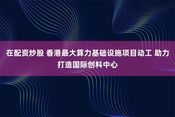 在配资炒股 香港最大算力基础设施项目动工 助力打造国际创科中心