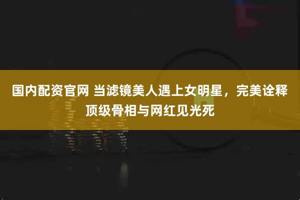 国内配资官网 当滤镜美人遇上女明星，完美诠释顶级骨相与网红见光死
