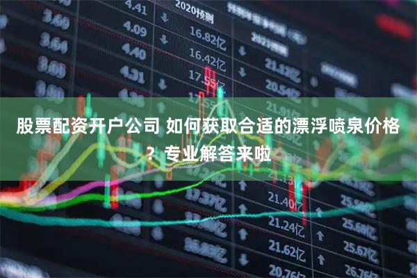 股票配资开户公司 如何获取合适的漂浮喷泉价格？专业解答来啦