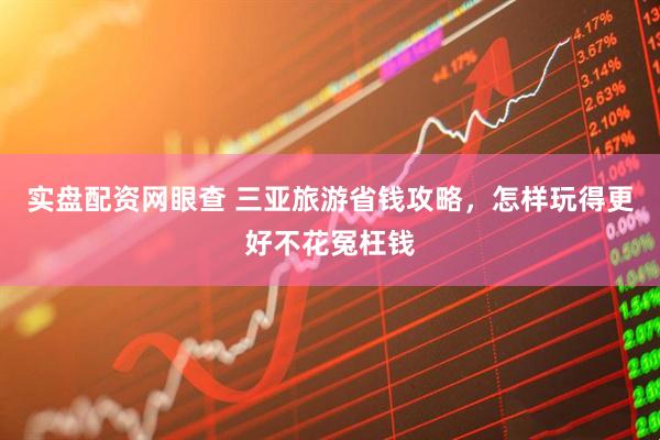 实盘配资网眼查 三亚旅游省钱攻略，怎样玩得更好不花冤枉钱
