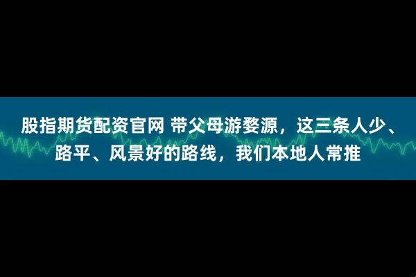股指期货配资官网 带父母游婺源，这三条人少、路平、风景好的路线，我们本地人常推