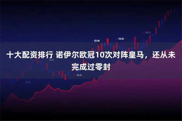 十大配资排行 诺伊尔欧冠10次对阵皇马，还从未完成过零封