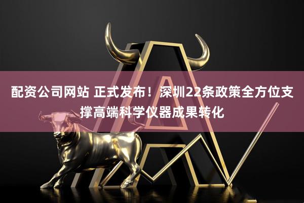 配资公司网站 正式发布！深圳22条政策全方位支撑高端科学仪器成果转化