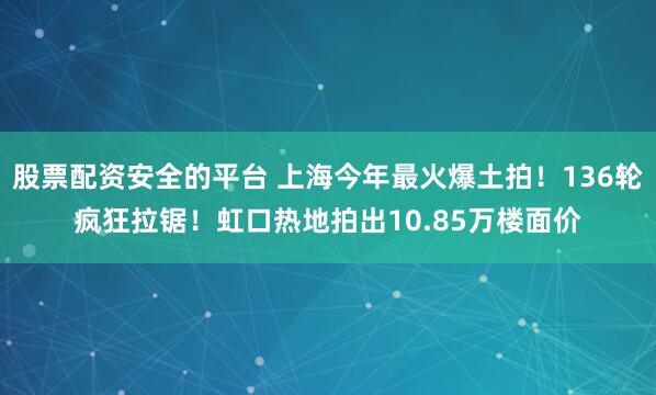 股票配资安全的平台 上海今年最火爆土拍！136轮疯狂拉锯！虹口热地拍出10.85万楼面价