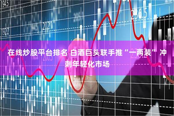 在线炒股平台排名 白酒巨头联手推“一两装” 冲刺年轻化市场